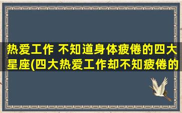 热爱工作 不知道身体疲倦的四大星座(四大热爱工作却不知疲倦的星座，你是其中之一吗？)